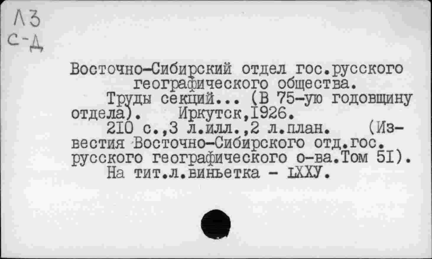 ﻿лъ сч
Восточно-Сибирский отдел гос.русского географического общества.
Труды секций... (В 75-ую годовщину отдела).	Иркутск,1926.
210 с.,3 л.илл.,2 л.план. (Известия Восточно-Сибирского отд.гос. русского географического о-ва.Том 51).
На тит.л.виньетка - 1ИУ.